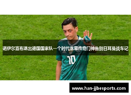 诺伊尔宣布退出德国国家队一个时代落幕传奇门神告别日耳曼战车记