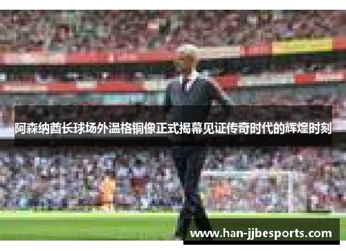 阿森纳酋长球场外温格铜像正式揭幕见证传奇时代的辉煌时刻